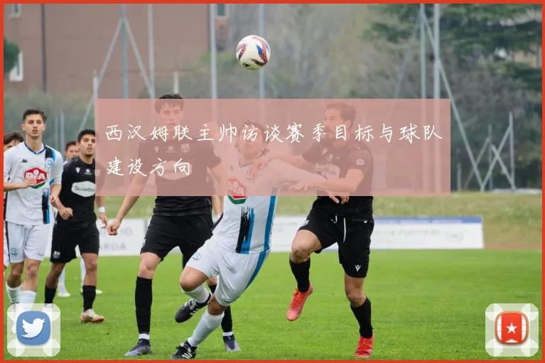 西汉姆联主帅访谈赛季目标与球队建设方向