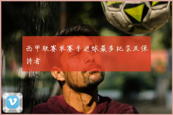 西甲联赛单赛季进球最多纪录及保持者