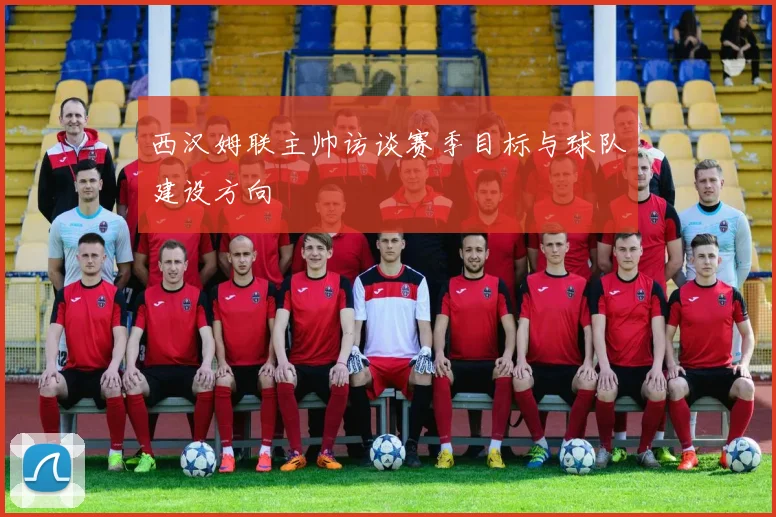 西汉姆联主帅访谈赛季目标与球队建设方向
