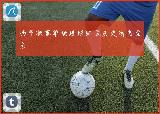 西甲联赛单场进球纪录历史高光盘点