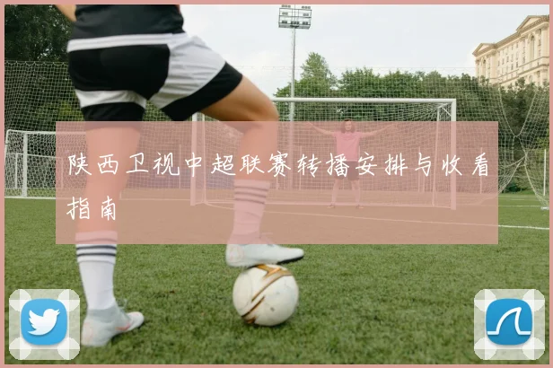 陕西卫视中超联赛转播安排与收看指南