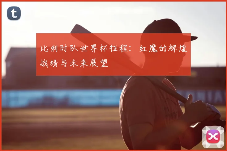 比利时队世界杯征程:红魔的辉煌战绩与未来展望